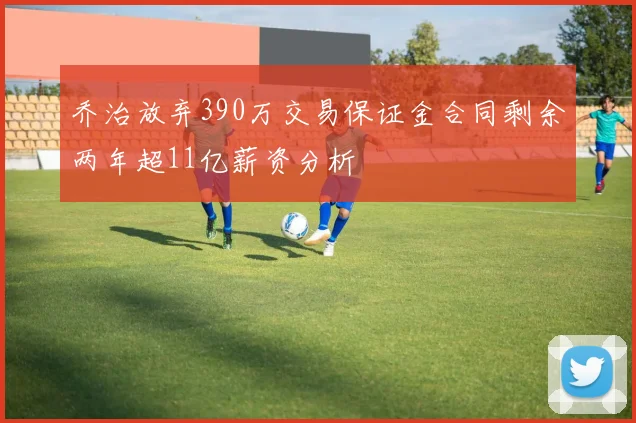 乔治放弃390万交易保证金合同剩余两年超11亿薪资分析