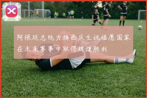 阿根廷总统为梅西庆生祝福愿国家在未来赛事中取得辉煌胜利