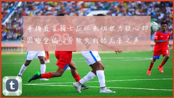 夸梅直言骑士应以米切尔为核心却因哈登偏心导致失利的无奈之声