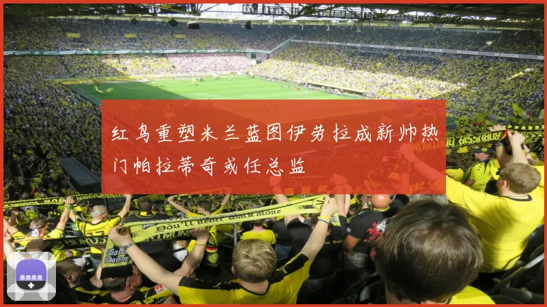 红鸟重塑米兰蓝图伊劳拉成新帅热门帕拉蒂奇或任总监