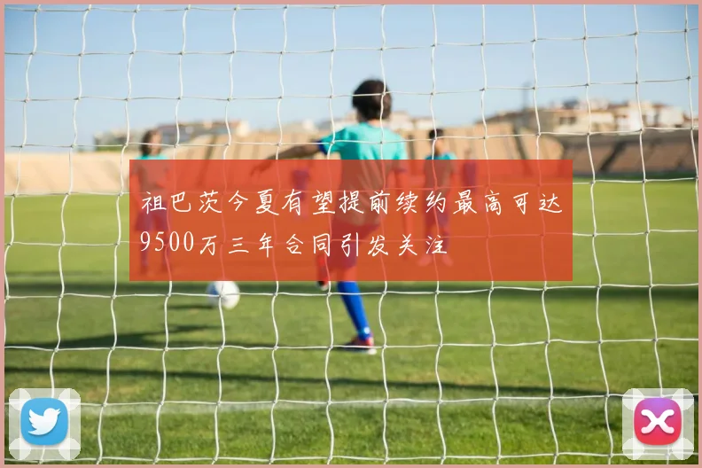 祖巴茨今夏有望提前续约最高可达9500万三年合同引发关注
