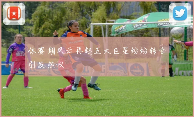 休赛期风云再起五大巨星纷纷转会引发热议