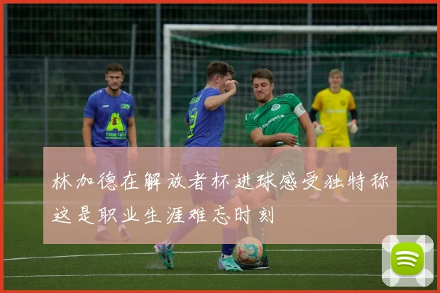 林加德在解放者杯进球感受独特称这是职业生涯难忘时刻