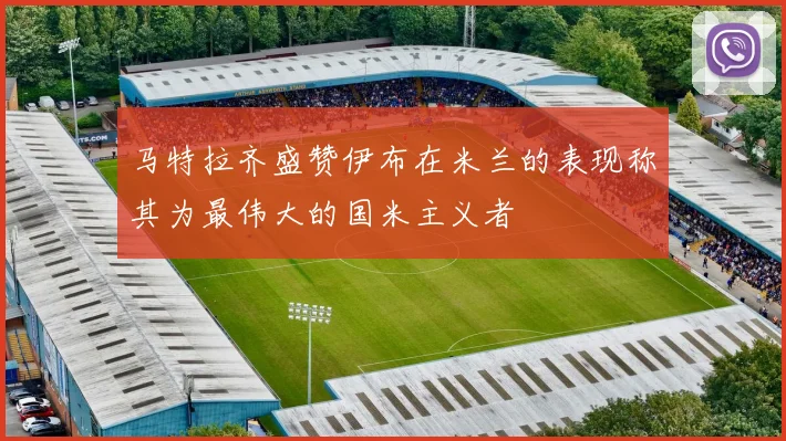 马特拉齐盛赞伊布在米兰的表现称其为最伟大的国米主义者