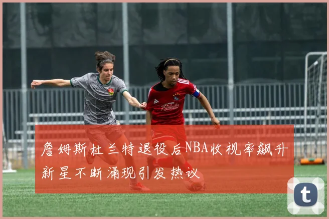 詹姆斯杜兰特退役后NBA收视率飙升新星不断涌现引发热议