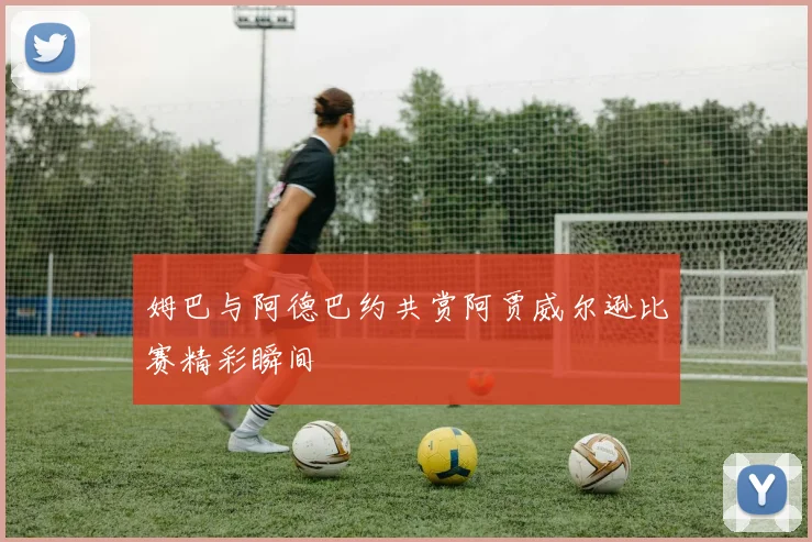 姆巴与阿德巴约共赏阿贾威尔逊比赛精彩瞬间