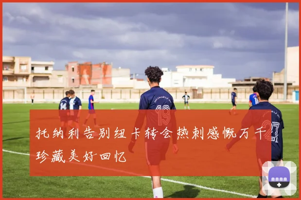 托纳利告别纽卡转会热刺感慨万千珍藏美好回忆