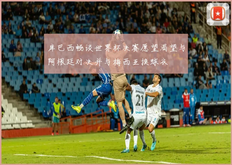 库巴西畅谈世界杯决赛愿望渴望与阿根廷对决并与梅西互换球衣