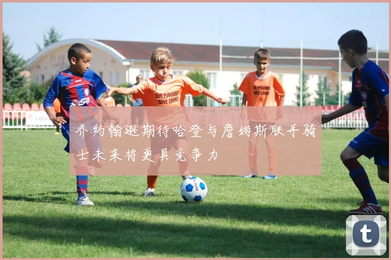 乔约翰逊期待哈登与詹姆斯联手骑士未来将更具竞争力