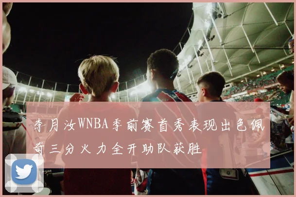 李月汝WNBA季前赛首秀表现出色佩奇三分火力全开助队获胜