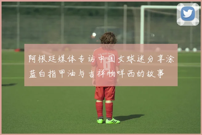 阿根廷媒体专访中国女球迷分享涂蓝白指甲油与吉祥物咩西的故事