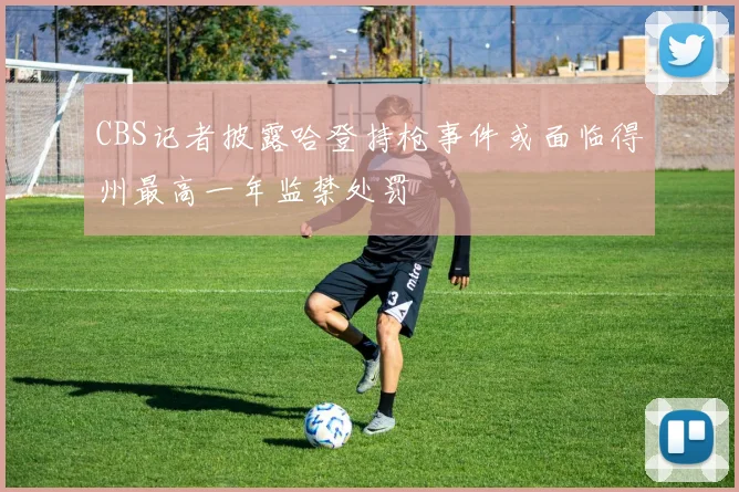CBS记者披露哈登持枪事件或面临得州最高一年监禁处罚