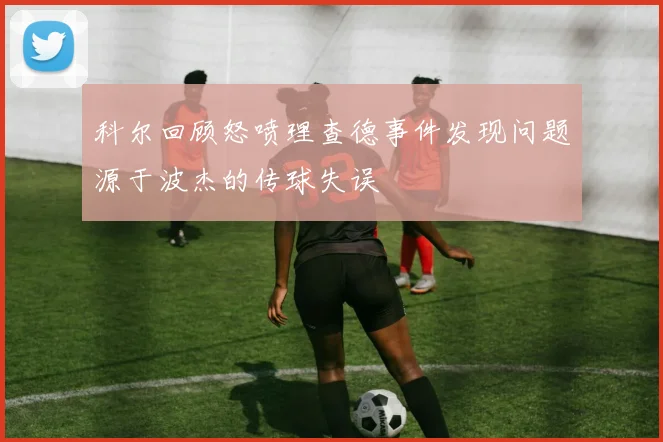 科尔回顾怒喷理查德事件发现问题源于波杰的传球失误