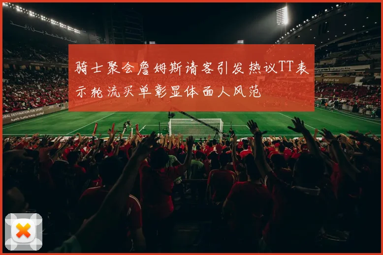 骑士聚会詹姆斯请客引发热议TT表示轮流买单彰显体面人风范