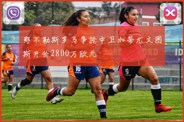 那不勒斯罗马争抢中卫加蒂尤文图斯开价2800万欧元
