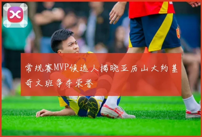 常规赛MVP候选人揭晓亚历山大约基奇文班争夺荣誉