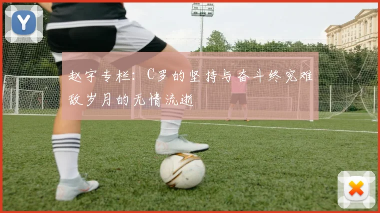 赵宇专栏：C罗的坚持与奋斗终究难敌岁月的无情流逝