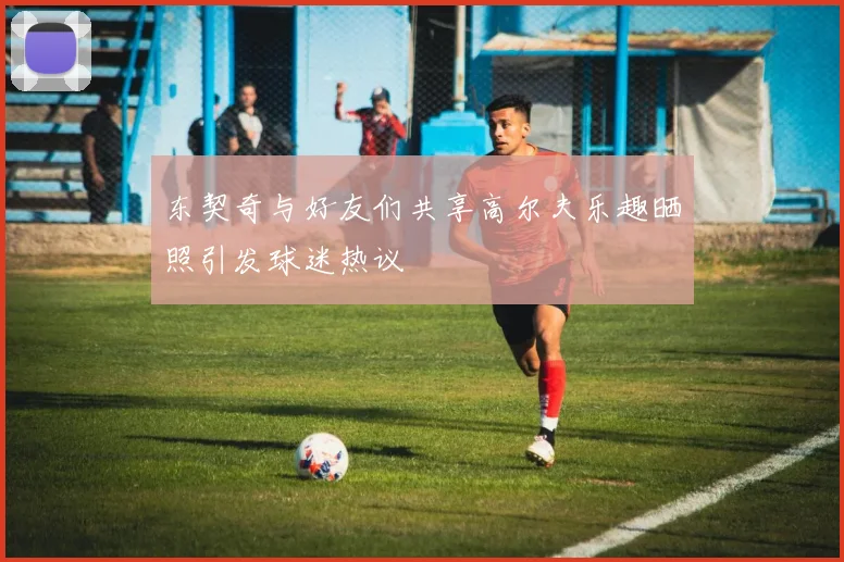 东契奇与好友们共享高尔夫乐趣晒照引发球迷热议