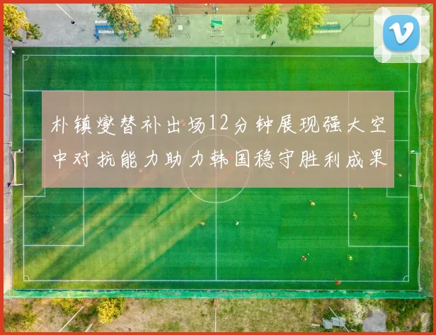 朴镇燮替补出场12分钟展现强大空中对抗能力助力韩国稳守胜利成果