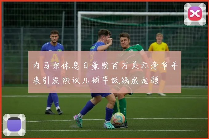 内马尔休息日豪购百万美元奢华手表引发热议几顿早饭钱成话题