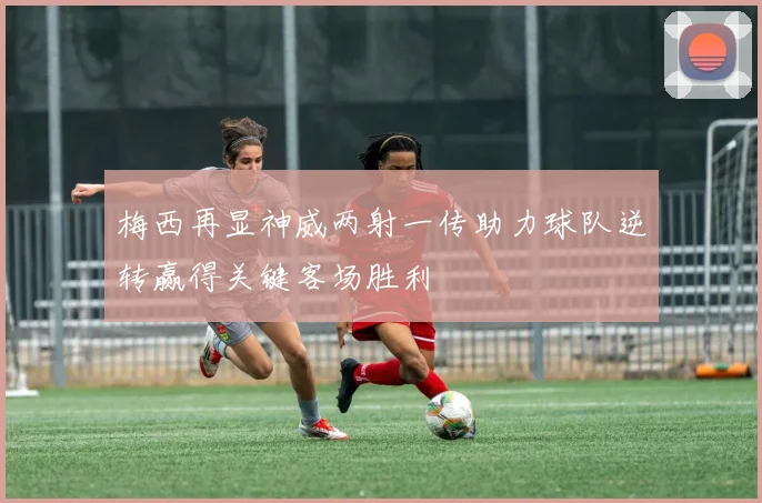 梅西再显神威两射一传助力球队逆转赢得关键客场胜利