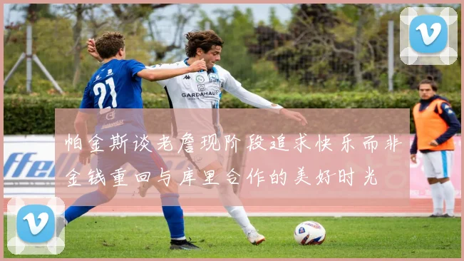 帕金斯谈老詹现阶段追求快乐而非金钱重回与库里合作的美好时光