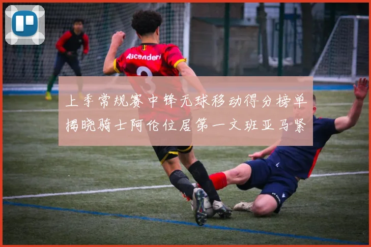 上季常规赛中锋无球移动得分榜单揭晓骑士阿伦位居第一文班亚马紧随其后
