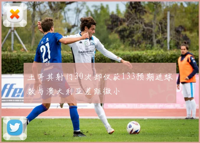 土耳其射门30次却仅获133预期进球数与澳大利亚差距微小